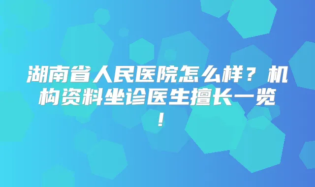 湖南省人民医院怎么样?机构资料坐诊医生擅长一览!