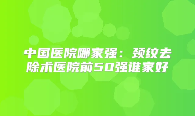 中国医院哪家强：颈纹去除术医院前50强谁家好