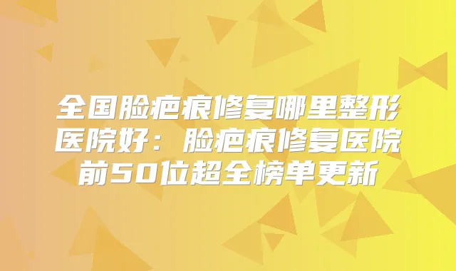 全国脸疤痕修复哪里整形医院好:脸疤痕修复医院前50位超全榜单更新