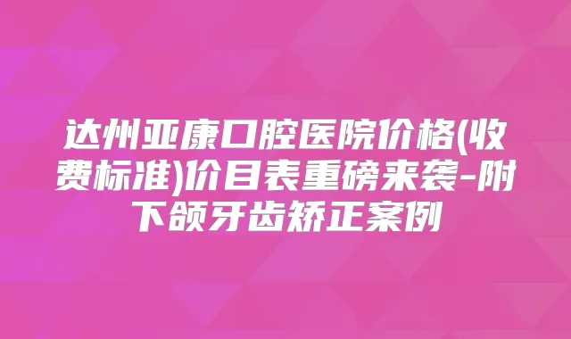 达州亚康口腔医院价格(收费标准)价目表重磅来袭-附下颌牙齿矫正案例