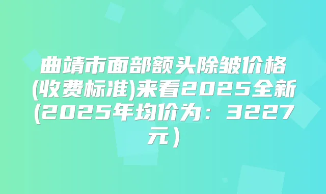 曲靖市面部额头除皱价格(收费标准)来看2025全新(2025年均价为：3227元）