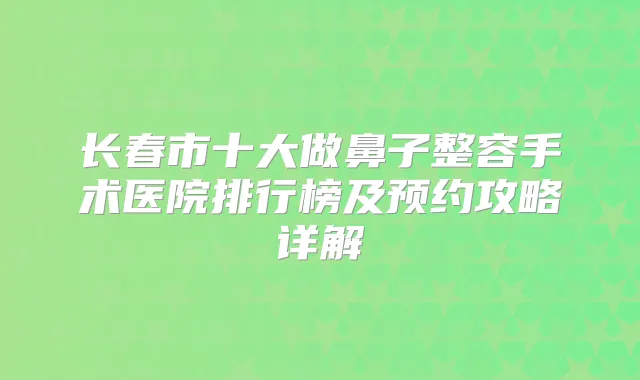 长春市十大做鼻子整容手术医院排行榜及预约攻略详解