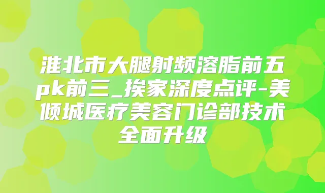 淮北市大腿射频溶脂前五pk前三_挨家深度点评-美倾城医疗美容门诊部技术全面升级