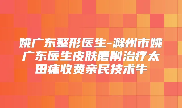 姚广东整形医生-滁州市姚广东医生皮肤磨削太田痣收费亲民技术牛