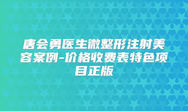 唐会勇医生微整形注射美容案例-价格收费表特色项目正版