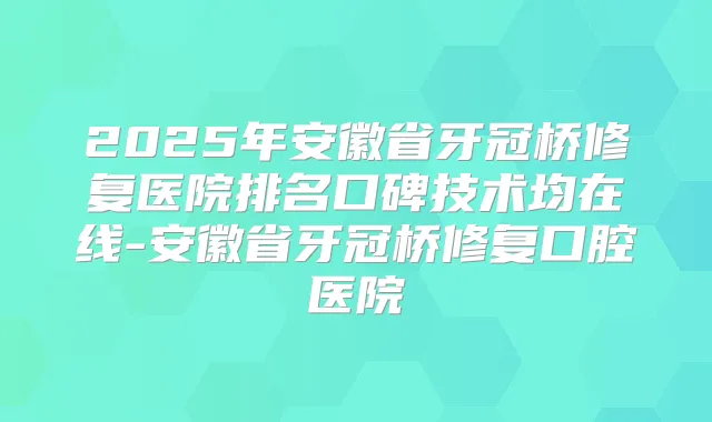 2025年安徽省牙冠桥修复医院排名口碑技术均在线-安徽省牙冠桥修复口腔医院
