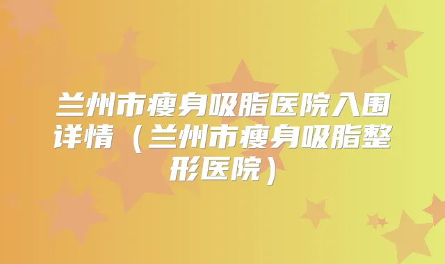 兰州市瘦身吸脂医院入围详情（兰州市瘦身吸脂整形医院）
