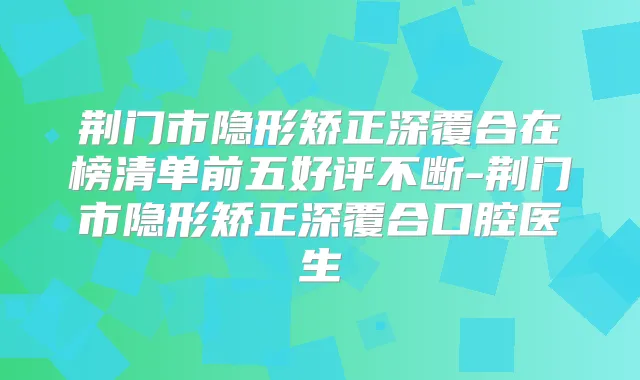 荆门市隐形矫正深覆合在榜清单前五好评不断-荆门市隐形矫正深覆合口腔医生