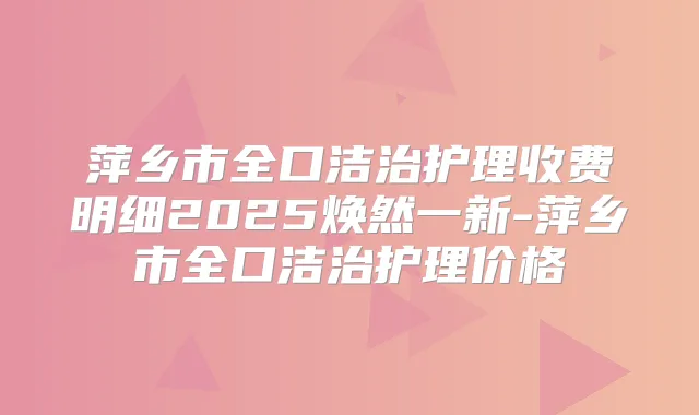 萍乡市全口洁治护理收费明细2025焕然一新-萍乡市全口洁治护理价格