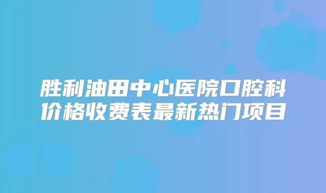 胜利油田中心医院口腔科价格收费表新热门项目