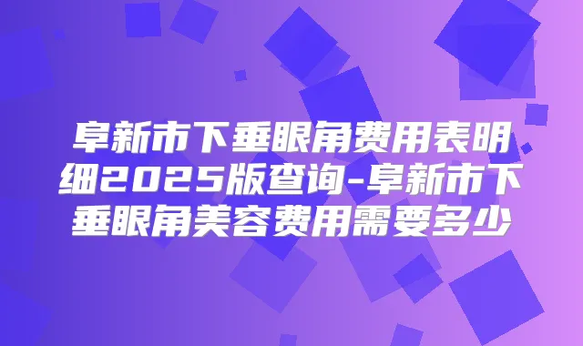 阜新市下垂眼角费用表明细2025版查询-阜新市下垂眼角美容费用需要多少