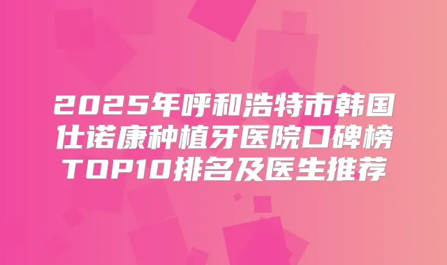 2025年呼和浩特市韩国仕诺康种植牙医院口碑榜TOP10排名及医生推荐