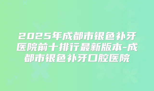 2025年成都市银色补牙医院前十排行新版本-成都市银色补牙口腔医院