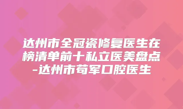 达州市全冠瓷修复医生在榜清单前十私立医美盘点-达州市苟军口腔医生