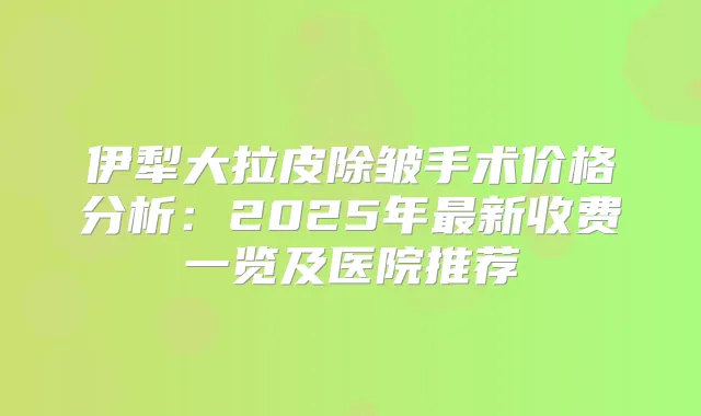 伊犁大拉皮除皱手术价格分析:2025年新收费一览及医院推荐