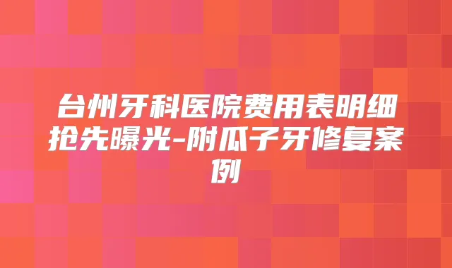 台州牙科医院费用表明细抢先曝光-附瓜子牙修复案例