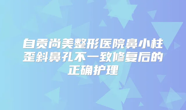 自贡尚美整形医院鼻小柱歪斜鼻孔不一致修复后的正确护理