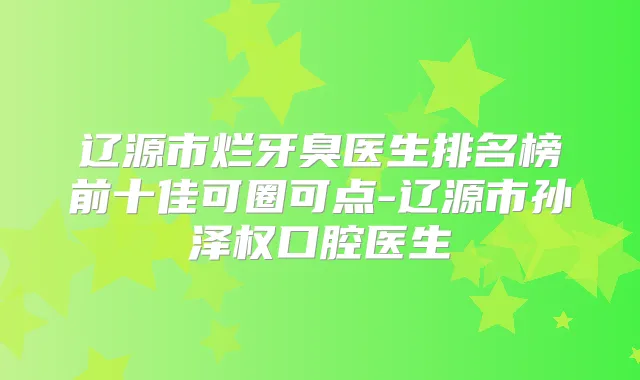辽源市烂牙臭医生排名榜前十佳可圈可点-辽源市孙泽权口腔医生