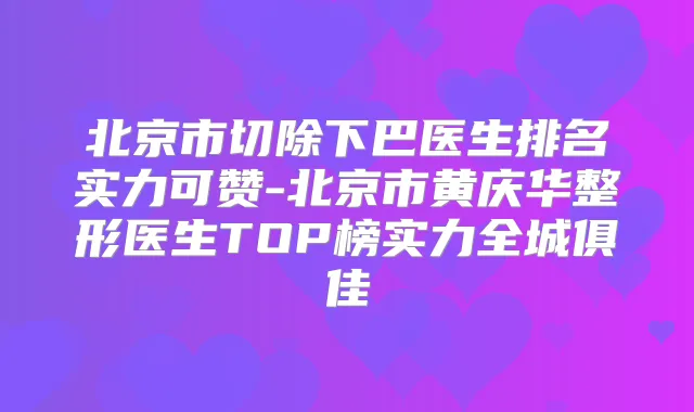 北京市切除下巴医生排名实力可赞-北京市黄庆华整形医生TOP榜实力全城俱佳