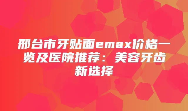 邢台市牙贴面emax价格一览及医院推荐：美容牙齿新选择