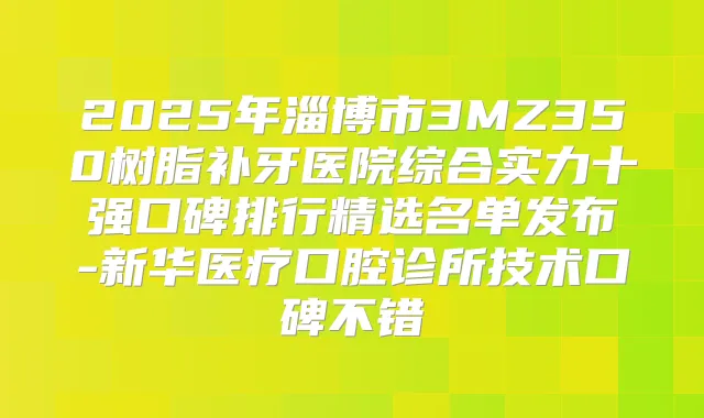 2025年淄博市3MZ350树脂补牙医院综合实力十强口碑排行精选名单发布-新华医疗口腔诊所技术口碑不错