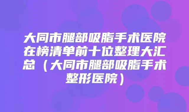 大同市腿部吸脂手术医院在榜清单前十位整理大汇总（大同市腿部吸脂手术整形医院）
