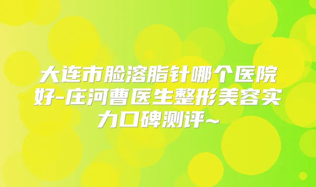 大连市脸溶脂针哪个医院好-庄河曹医生整形美容实力口碑测评~
