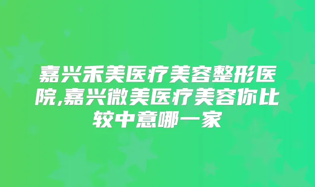 嘉兴禾美医疗美容整形医院,嘉兴微美医疗美容你比较中意哪一家