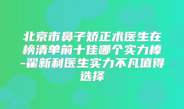 北京市鼻子矫正术医生在榜清单前十佳哪个实力棒-翟新利医生实力不凡值得选择
