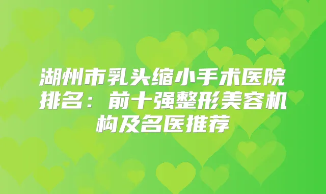 湖州市乳头缩小手术医院排名：前十强整形美容机构及名医推荐