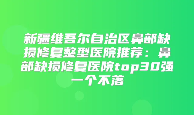 新疆维吾尔自治区鼻部缺损修复整型医院推荐:鼻部缺损修复医院top30强一个不落
