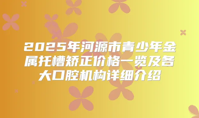 2025年河源市青少年金属托槽矫正价格一览及各大口腔机构详细介绍