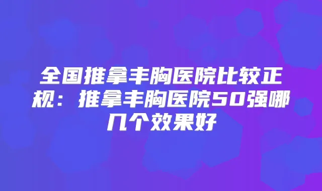 全国推拿丰胸医院比较正规：推拿丰胸医院50强哪几个效果好