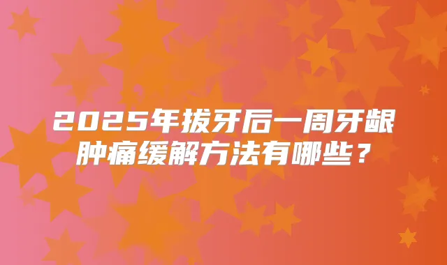 2025年拔牙后一周牙龈肿痛缓解方法有哪些？