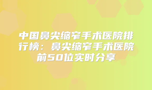 中国鼻尖缩窄手术医院排行榜：鼻尖缩窄手术医院前50位实时分享