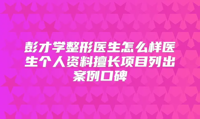 彭才学整形医生怎么样医生个人资料擅长项目列出案例口碑