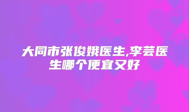 大同市张俊娥医生,李芸医生哪个便宜又好