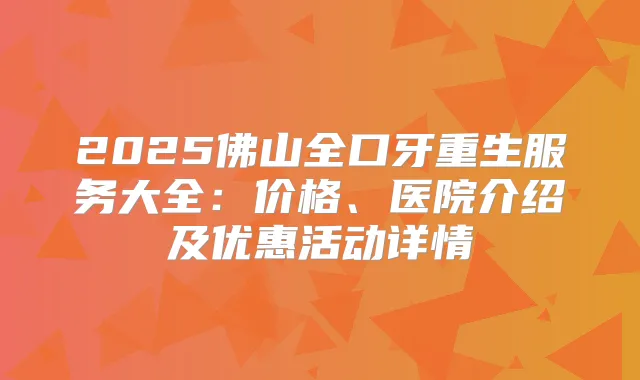 2025佛山全口牙重生服务大全:价格、医院介绍及优惠活动详情