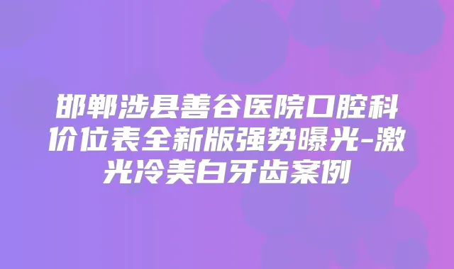 邯郸涉县善谷医院口腔科价位表全新版强势曝光-激光冷美白牙齿案例