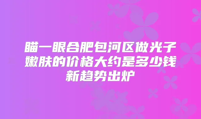 瞄一眼合肥包河区做光子嫩肤的价格大约是多少钱新趋势出炉