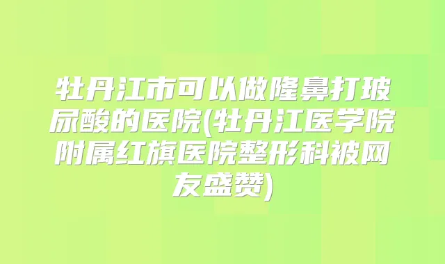 牡丹江市可以做隆鼻打玻尿酸的医院(牡丹江医学院附属红旗医院整形科被网友盛赞)