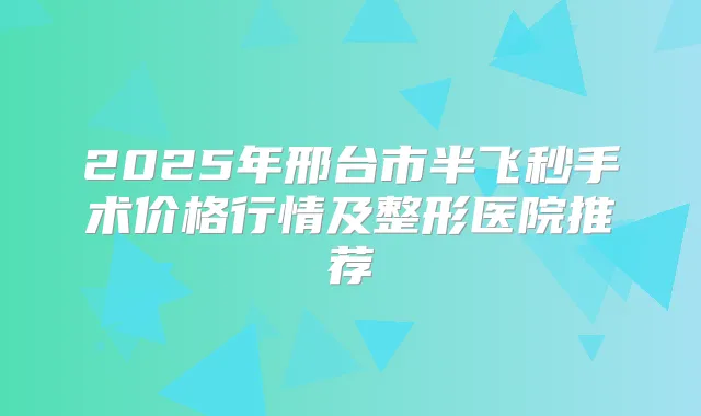 2025年邢台市半飞秒手术价格行情及整形医院推荐