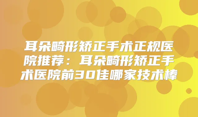 耳朵畸形矫正手术正规医院推荐：耳朵畸形矫正手术医院前30佳哪家技术棒