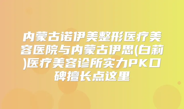 内蒙古诺伊美整形医疗美容医院与内蒙古伊思(白莉)医疗美容诊所实力PK口碑擅长点这里