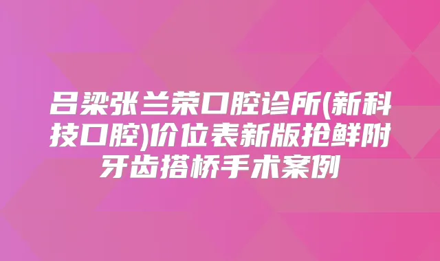 吕梁张兰荣口腔诊所(新科技口腔)价位表新版抢鲜附牙齿搭桥手术案例