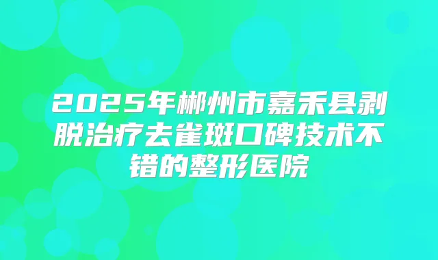 2025年郴州市嘉禾县剥脱去雀斑口碑技术不错的整形医院