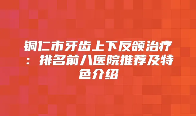 铜仁市牙齿上下反颌:排名前八医院推荐及特色介绍