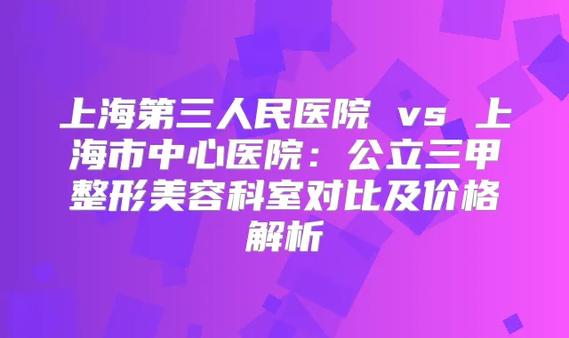 上海第三人民医院 vs 上海市中心医院：公立三甲整形美容科室对比及价格解析
