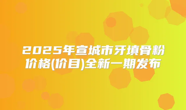 2025年宣城市牙填骨粉价格(价目)全新一期发布