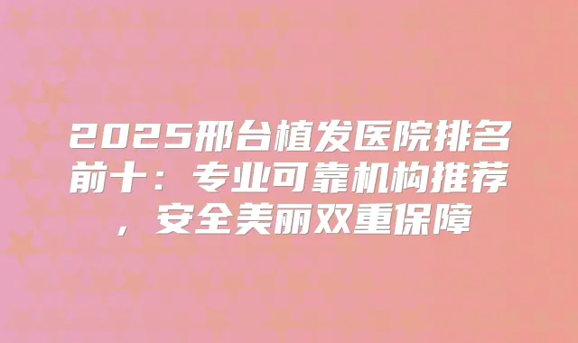 2025邢台植发医院排名前十:专业可靠机构推荐,安全美丽双重保障